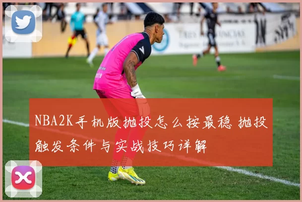 NBA2K手机版抛投怎么按最稳 抛投触发条件与实战技巧详解