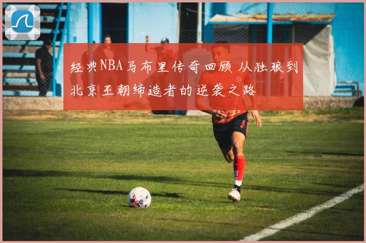 经典NBA马布里传奇回顾 从独狼到北京王朝缔造者的逆袭之路
