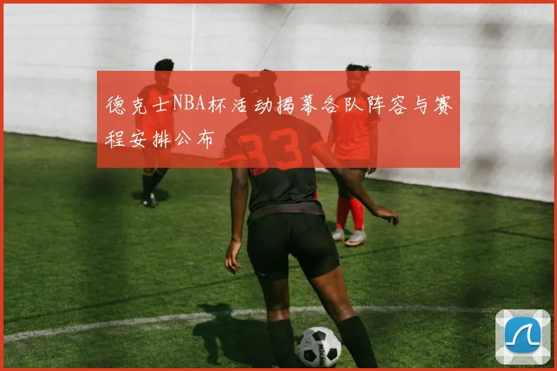 德克士NBA杯活动揭幕各队阵容与赛程安排公布