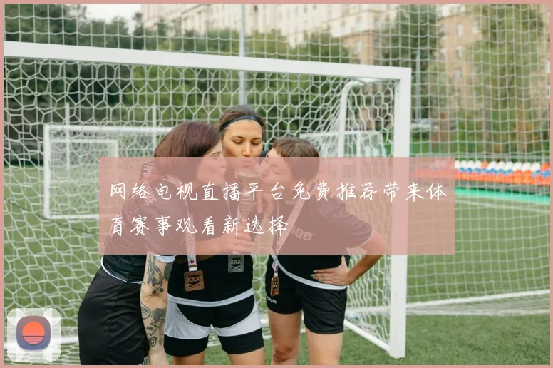 网络电视直播平台免费推荐带来体育赛事观看新选择