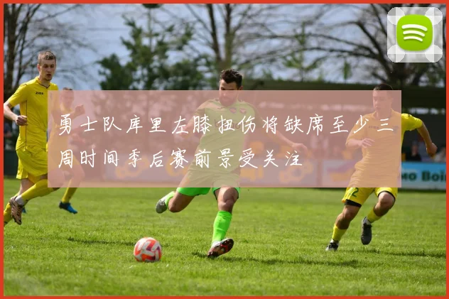 勇士队库里左膝扭伤将缺席至少三周时间季后赛前景受关注
