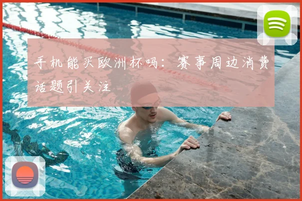 手机能买欧洲杯吗：赛事周边消费话题引关注