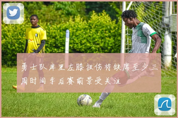 勇士队库里左膝扭伤将缺席至少三周时间季后赛前景受关注