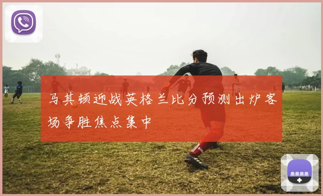 马其顿迎战英格兰比分预测出炉客场争胜焦点集中